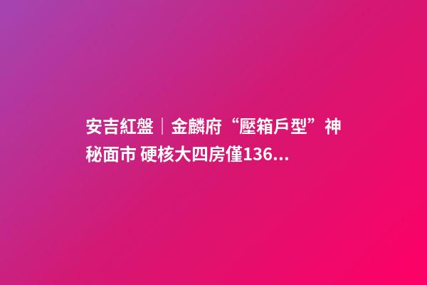 安吉紅盤｜金麟府“壓箱戶型”神秘面市 硬核大四房僅136萬起？！